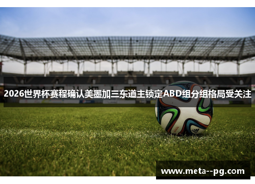2026世界杯赛程确认美墨加三东道主锁定ABD组分组格局受关注