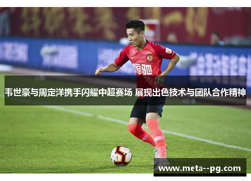 韦世豪与周定洋携手闪耀中超赛场 展现出色技术与团队合作精神