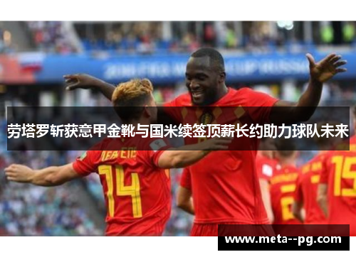 劳塔罗斩获意甲金靴与国米续签顶薪长约助力球队未来