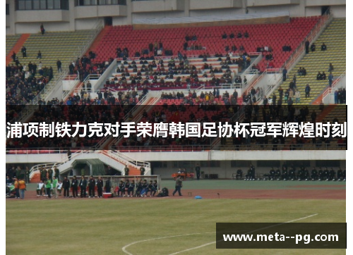 浦项制铁力克对手荣膺韩国足协杯冠军辉煌时刻